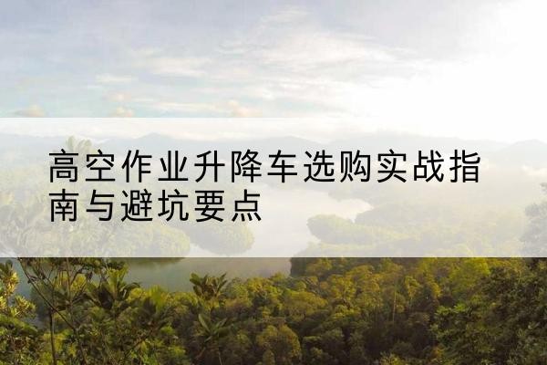 福绵升降车怎么选-高空作业升降车选购实战指南与避坑要点
