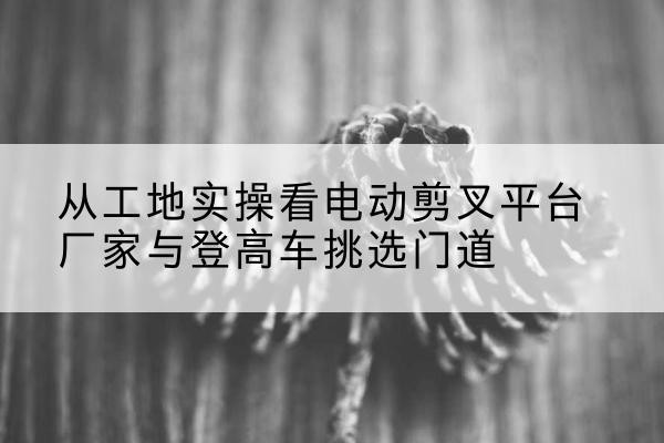 福绵电动剪叉升降平台厂家-从工地实操看电动剪叉平台厂家与登高车挑选门道