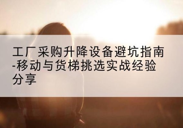 福绵移动式升降机怎么选-工厂采购升降设备避坑指南-移动与货梯挑选实战经验分享
