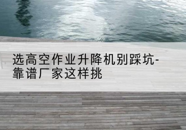 福绵剪叉式升降机厂家-选高空作业升降机别踩坑-靠谱厂家这样挑