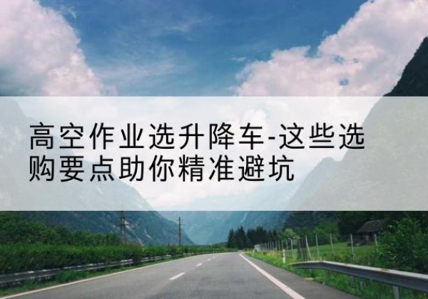 福绵升降车厂家-高空作业选升降车-这些选购要点助你*避坑