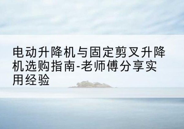 福绵电动升降机怎么选-电动升降机与固定剪叉升降机选购指南-老师傅分享实用经验
