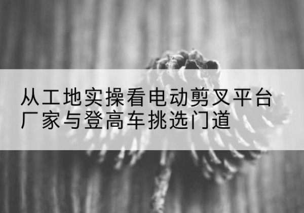 福绵电动剪叉升降平台厂家-从工地实操看电动剪叉平台厂家与登高车挑选门道
